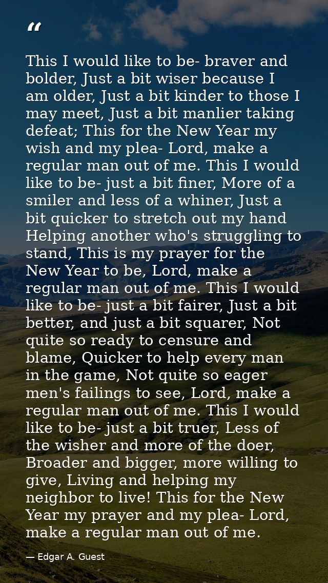 This I would like to be- braver and bolder, Just a bit wiser because I am older, Just a bit kinder to those I may meet,  — Edgar A. Guest