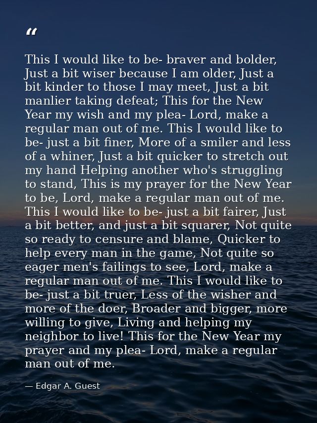 This I would like to be- braver and bolder, Just a bit wiser because I am older, Just a bit kinder to those I may meet,  — Edgar A. Guest