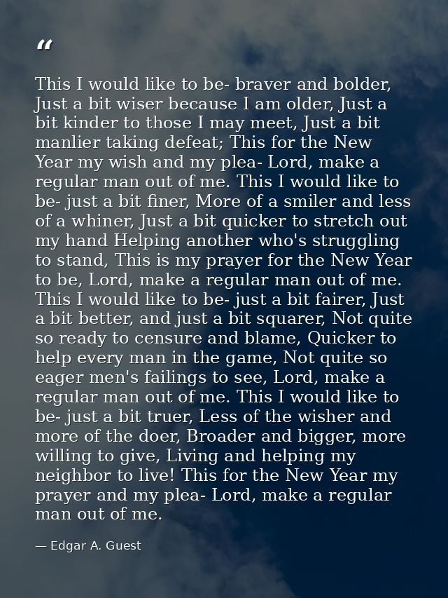 This I would like to be- braver and bolder, Just a bit wiser because I am older, Just a bit kinder to those I may meet,  — Edgar A. Guest