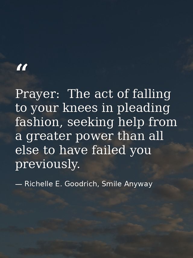 Prayer:  The act of falling to your knees in pleading fashion, seeking help from a greater power than all else to have f — Richelle E. Goodrich, Smile Anyway