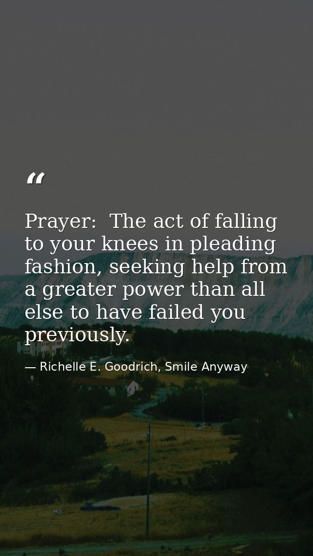 Prayer:  The act of falling to your knees in pleading fashion, seeking help from a greater power than all else to have f — Richelle E. Goodrich, Smile Anyway