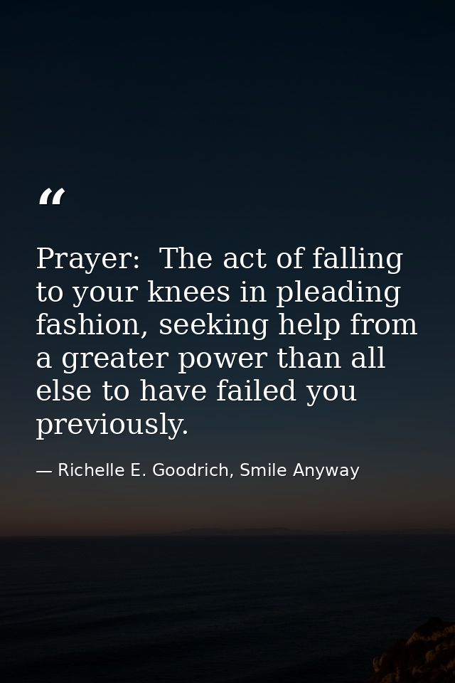 Prayer:  The act of falling to your knees in pleading fashion, seeking help from a greater power than all else to have f — Richelle E. Goodrich, Smile Anyway
