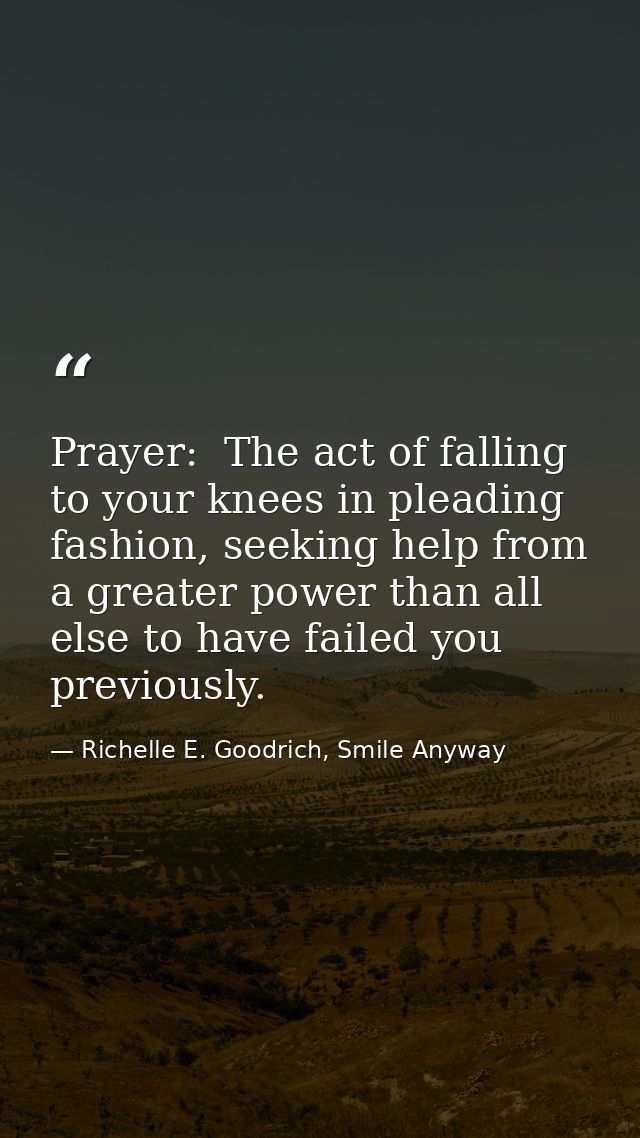 Prayer:  The act of falling to your knees in pleading fashion, seeking help from a greater power than all else to have f — Richelle E. Goodrich, Smile Anyway