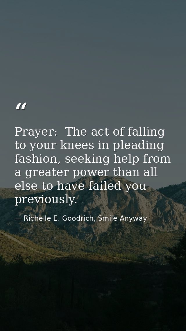 Prayer:  The act of falling to your knees in pleading fashion, seeking help from a greater power than all else to have f — Richelle E. Goodrich, Smile Anyway