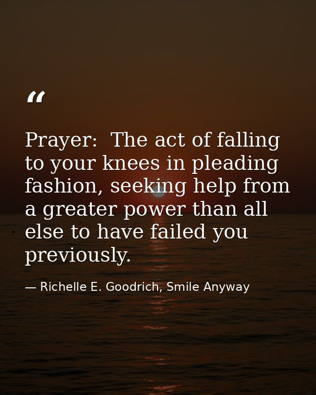 Prayer:  The act of falling to your knees in pleading fashion, seeking help from a greater power than all else to have f — Richelle E. Goodrich, Smile Anyway