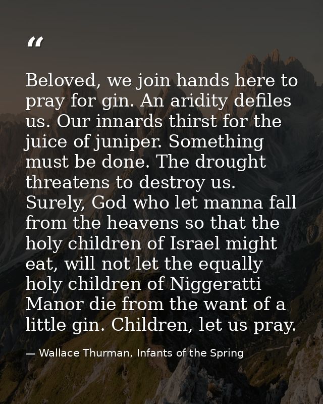 Beloved, we join hands here to pray for gin. An aridity defiles us. Our innards thirst for the juice of juniper. Somethi — Wallace Thurman, Infants of the Spring