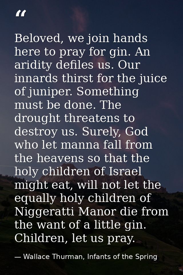 Beloved, we join hands here to pray for gin. An aridity defiles us. Our innards thirst for the juice of juniper. Somethi — Wallace Thurman, Infants of the Spring
