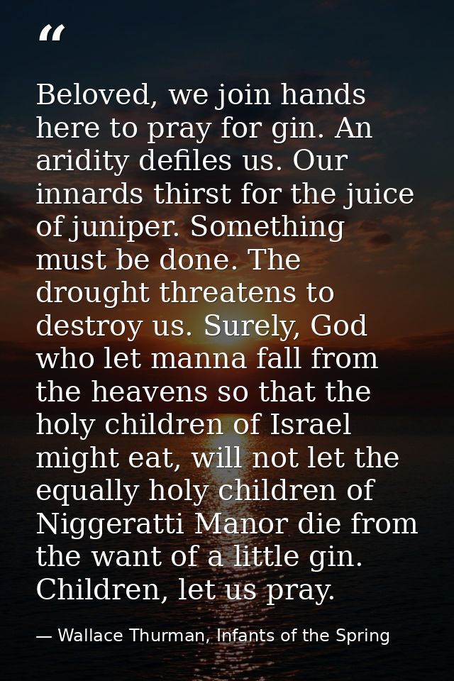 Beloved, we join hands here to pray for gin. An aridity defiles us. Our innards thirst for the juice of juniper. Somethi — Wallace Thurman, Infants of the Spring