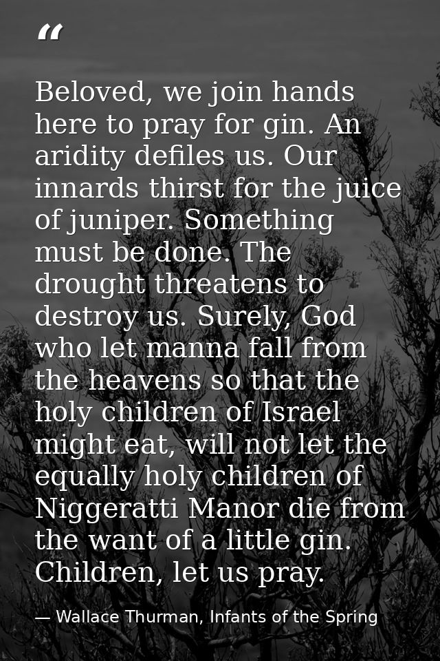 Beloved, we join hands here to pray for gin. An aridity defiles us. Our innards thirst for the juice of juniper. Somethi — Wallace Thurman, Infants of the Spring