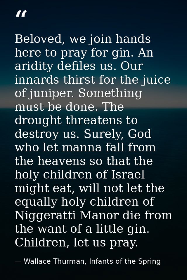 Beloved, we join hands here to pray for gin. An aridity defiles us. Our innards thirst for the juice of juniper. Somethi — Wallace Thurman, Infants of the Spring