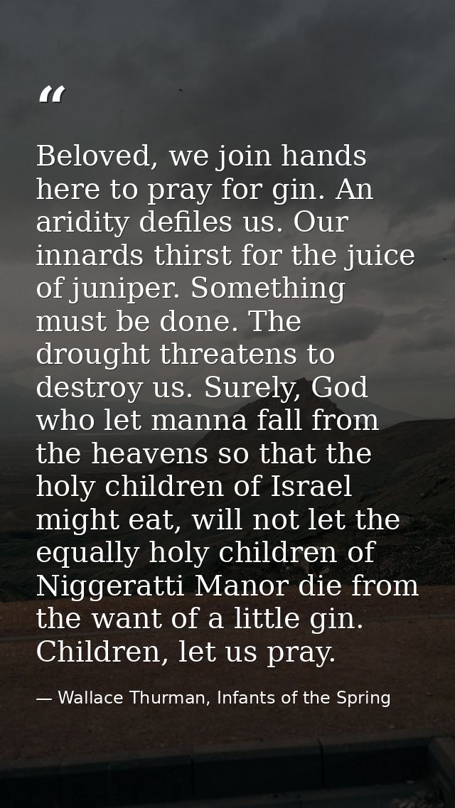 Beloved, we join hands here to pray for gin. An aridity defiles us. Our innards thirst for the juice of juniper. Somethi — Wallace Thurman, Infants of the Spring