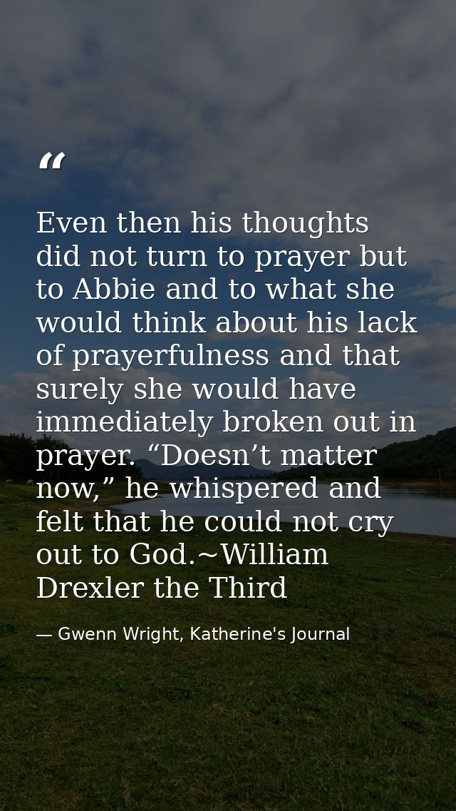 Even then his thoughts did not turn to prayer but to Abbie and to what she would think about his lack of prayerfulness a — Gwenn Wright, Katherine's Journal