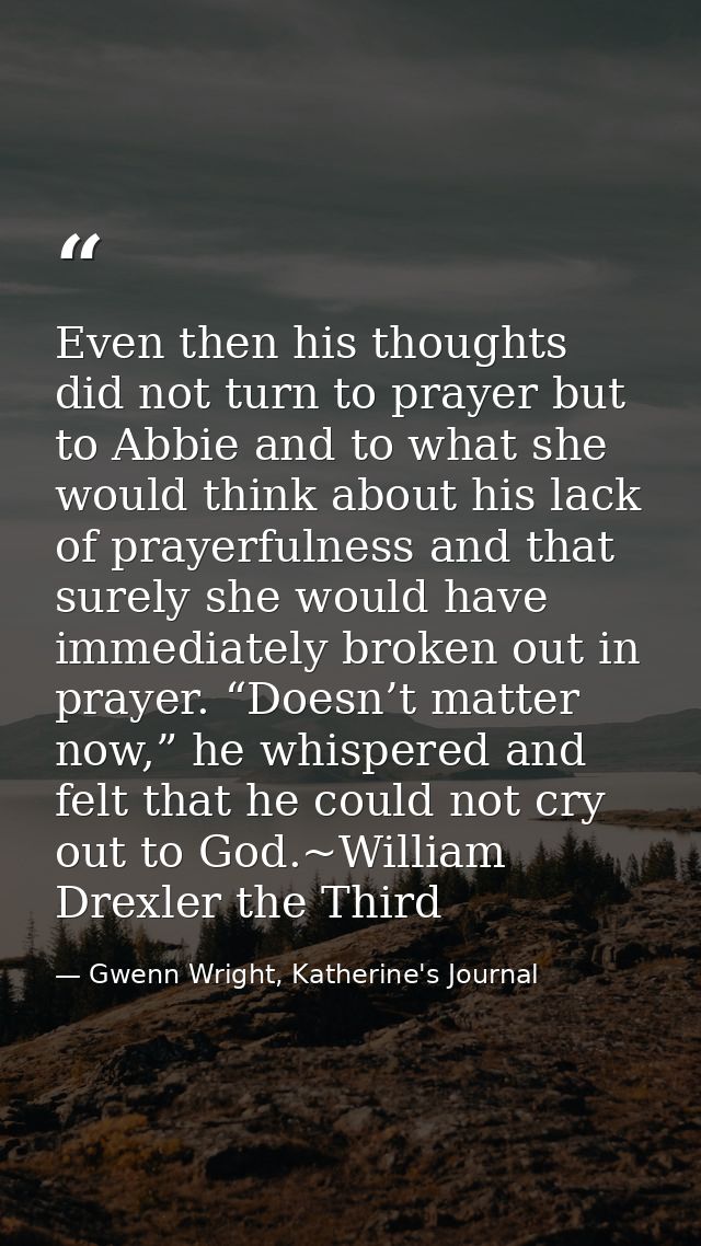 Even then his thoughts did not turn to prayer but to Abbie and to what she would think about his lack of prayerfulness a — Gwenn Wright, Katherine's Journal