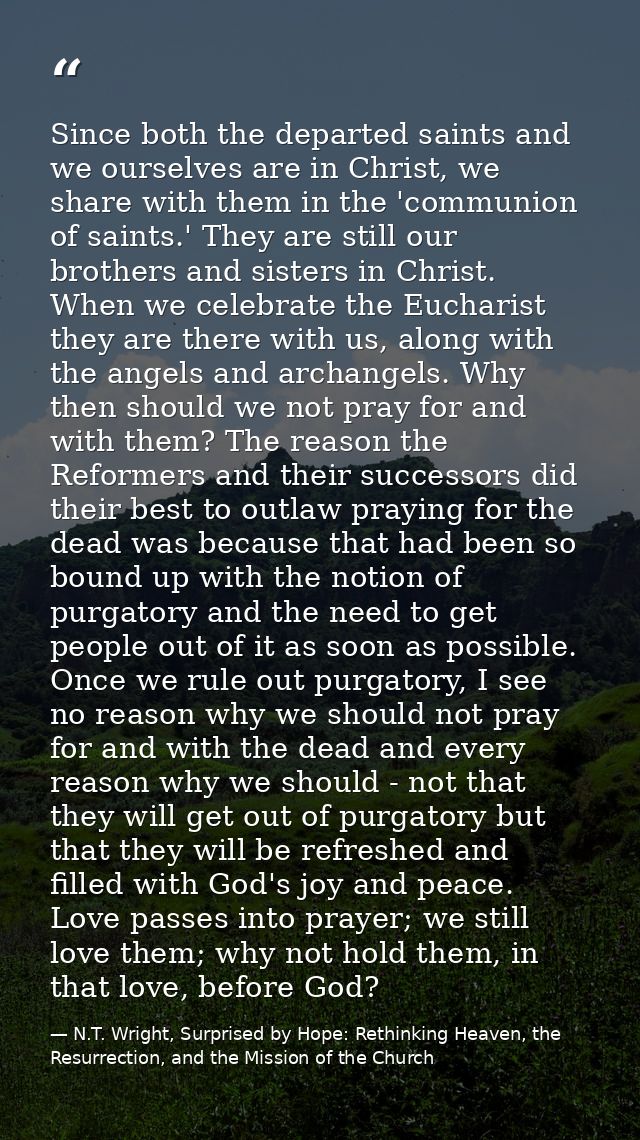 Since both the departed saints and we ourselves are in Christ, we share with them in the 'communion of saints.' They are — N.T. Wright, Surprised by Hope: Rethinking Heaven, the Resurrection, and the Mission of the Church