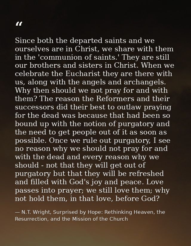 Since both the departed saints and we ourselves are in Christ, we share with them in the 'communion of saints.' They are — N.T. Wright, Surprised by Hope: Rethinking Heaven, the Resurrection, and the Mission of the Church