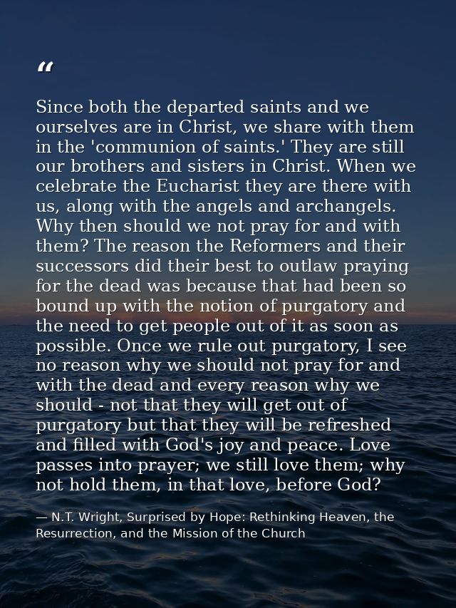Since both the departed saints and we ourselves are in Christ, we share with them in the 'communion of saints.' They are — N.T. Wright, Surprised by Hope: Rethinking Heaven, the Resurrection, and the Mission of the Church