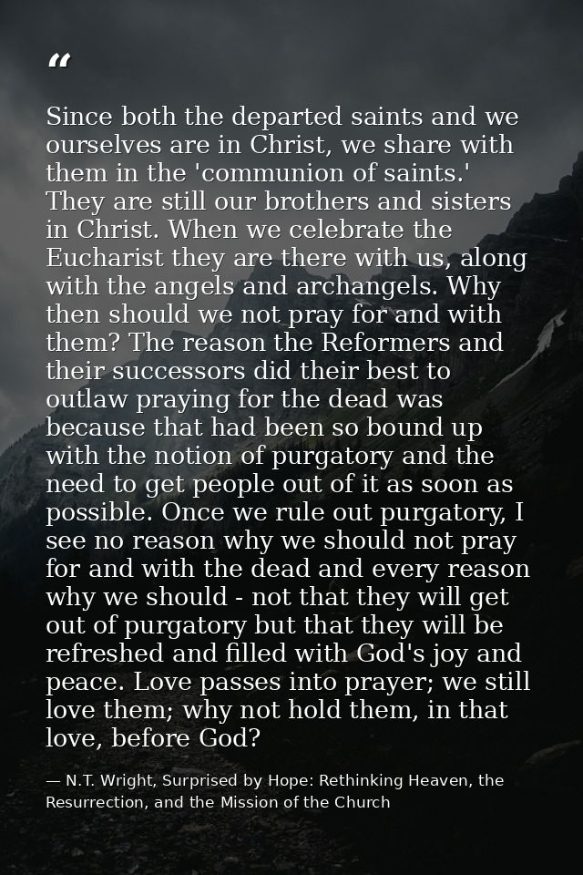 Since both the departed saints and we ourselves are in Christ, we share with them in the 'communion of saints.' They are — N.T. Wright, Surprised by Hope: Rethinking Heaven, the Resurrection, and the Mission of the Church