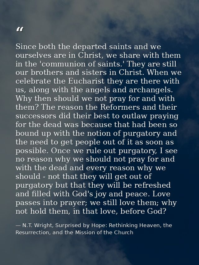 Since both the departed saints and we ourselves are in Christ, we share with them in the 'communion of saints.' They are — N.T. Wright, Surprised by Hope: Rethinking Heaven, the Resurrection, and the Mission of the Church