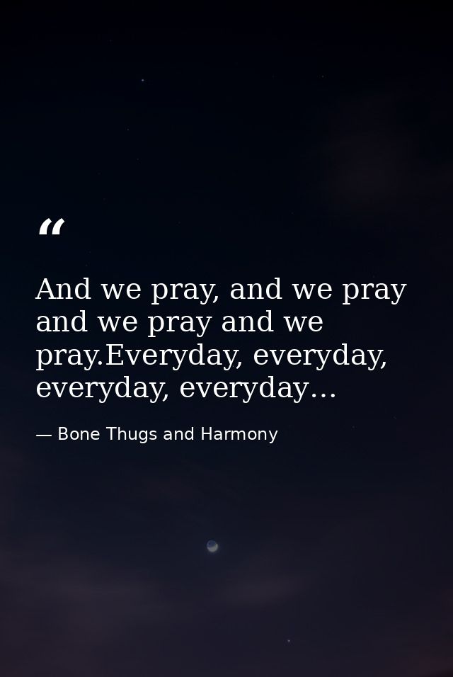 And we pray, and we pray and we pray and we pray.Everyday, everyday, everyday, everyday… — Bone Thugs and Harmony
