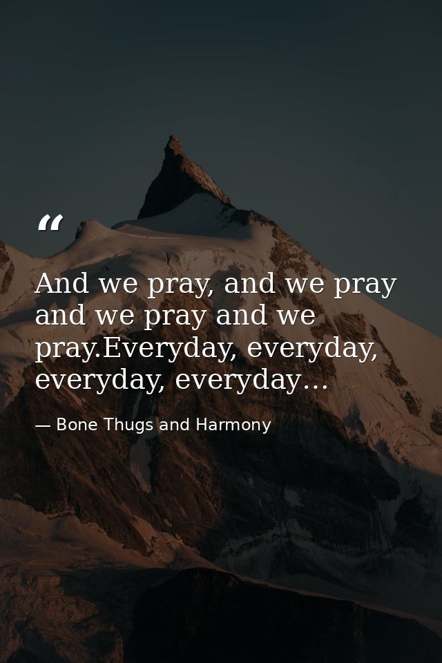 And we pray, and we pray and we pray and we pray.Everyday, everyday, everyday, everyday… — Bone Thugs and Harmony