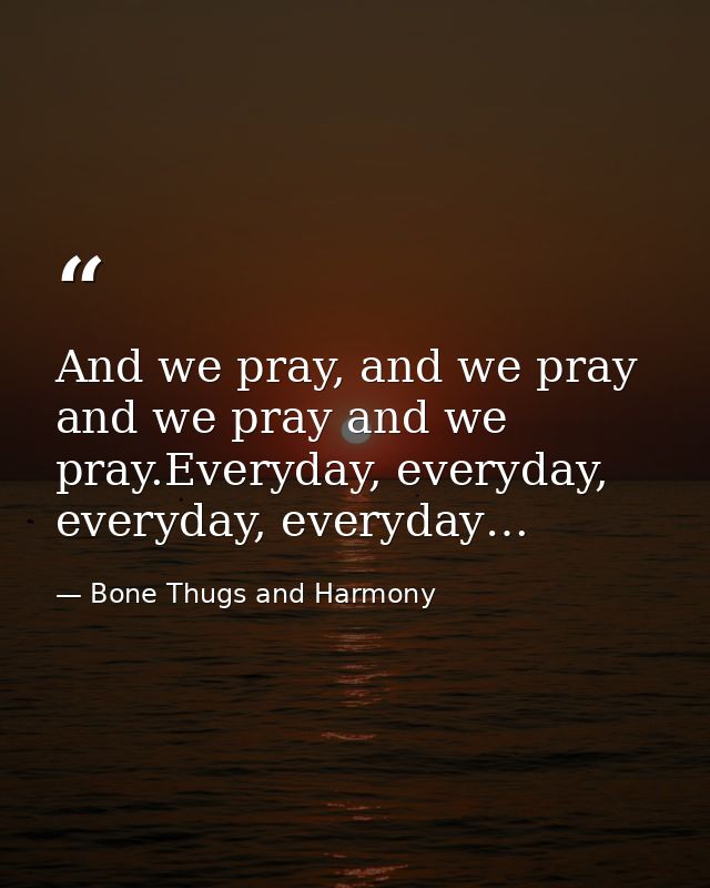 And we pray, and we pray and we pray and we pray.Everyday, everyday, everyday, everyday… — Bone Thugs and Harmony