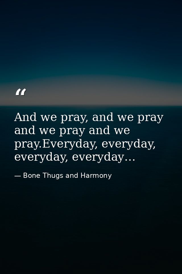 And we pray, and we pray and we pray and we pray.Everyday, everyday, everyday, everyday… — Bone Thugs and Harmony