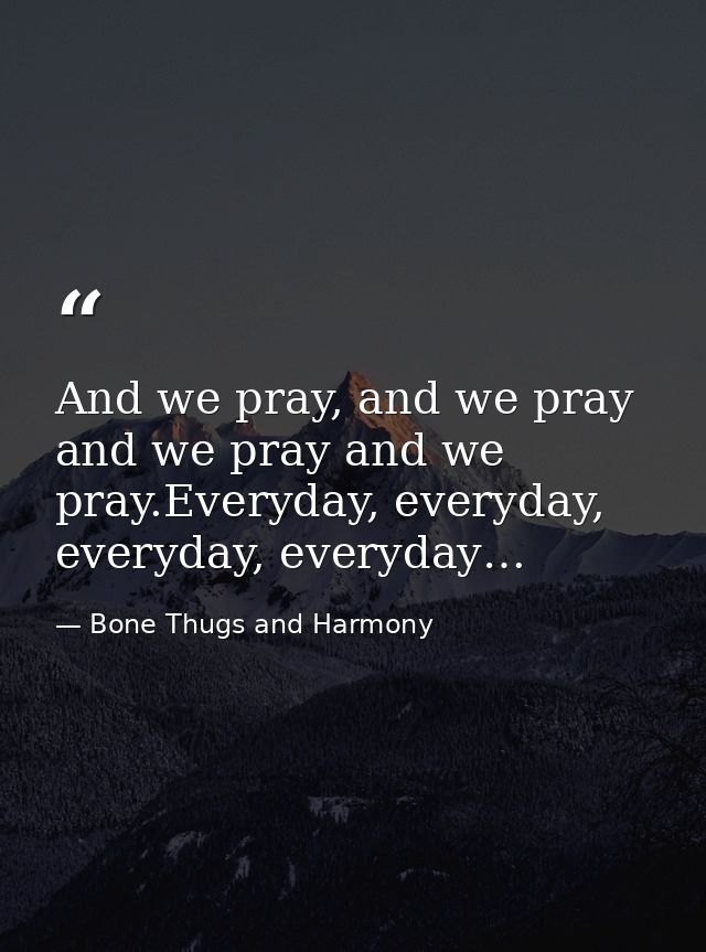 And we pray, and we pray and we pray and we pray.Everyday, everyday, everyday, everyday… — Bone Thugs and Harmony