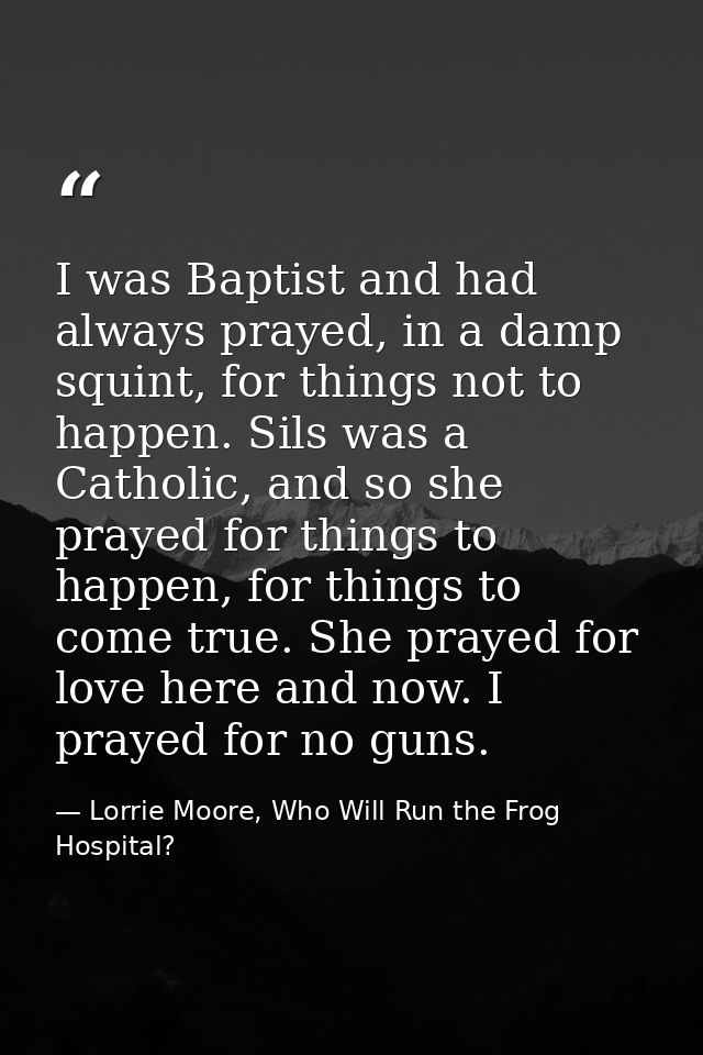 I was Baptist and had always prayed, in a damp squint, for things not to happen. Sils was a Catholic, and so she prayed  — Lorrie Moore, Who Will Run the Frog Hospital?