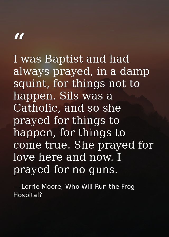 I was Baptist and had always prayed, in a damp squint, for things not to happen. Sils was a Catholic, and so she prayed  — Lorrie Moore, Who Will Run the Frog Hospital?