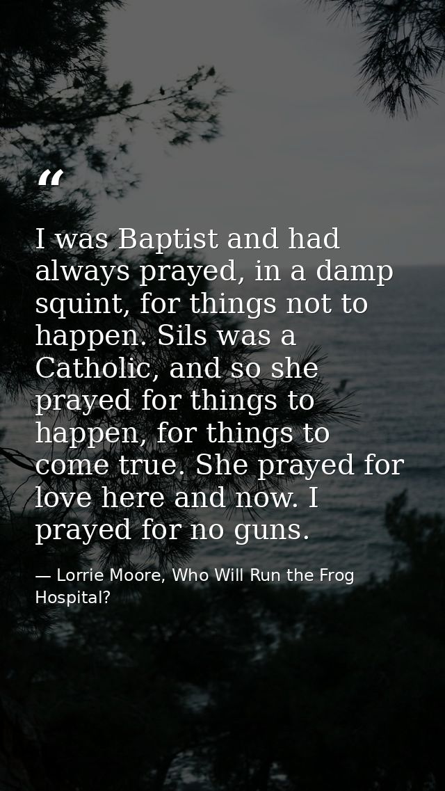 I was Baptist and had always prayed, in a damp squint, for things not to happen. Sils was a Catholic, and so she prayed  — Lorrie Moore, Who Will Run the Frog Hospital?