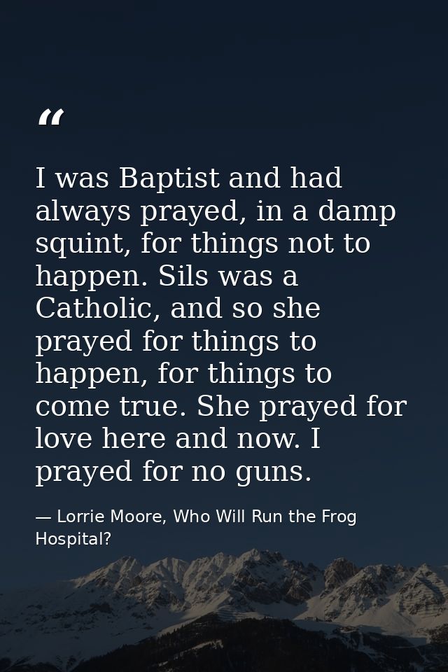 I was Baptist and had always prayed, in a damp squint, for things not to happen. Sils was a Catholic, and so she prayed  — Lorrie Moore, Who Will Run the Frog Hospital?