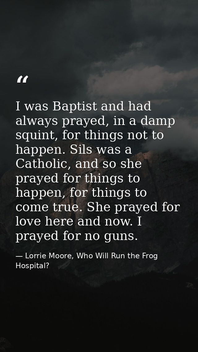 I was Baptist and had always prayed, in a damp squint, for things not to happen. Sils was a Catholic, and so she prayed  — Lorrie Moore, Who Will Run the Frog Hospital?