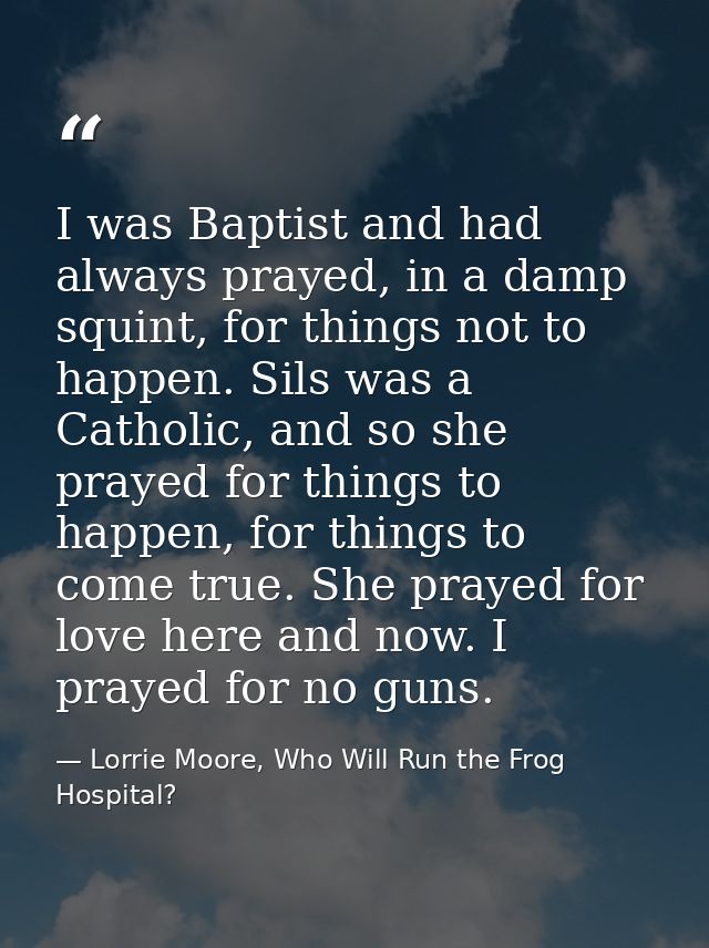 I was Baptist and had always prayed, in a damp squint, for things not to happen. Sils was a Catholic, and so she prayed  — Lorrie Moore, Who Will Run the Frog Hospital?