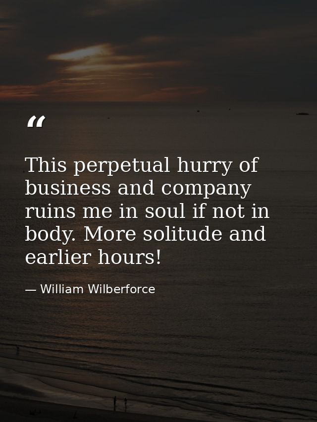 This perpetual hurry of business and company ruins me in soul if not in body. More solitude and earlier hours! — William Wilberforce