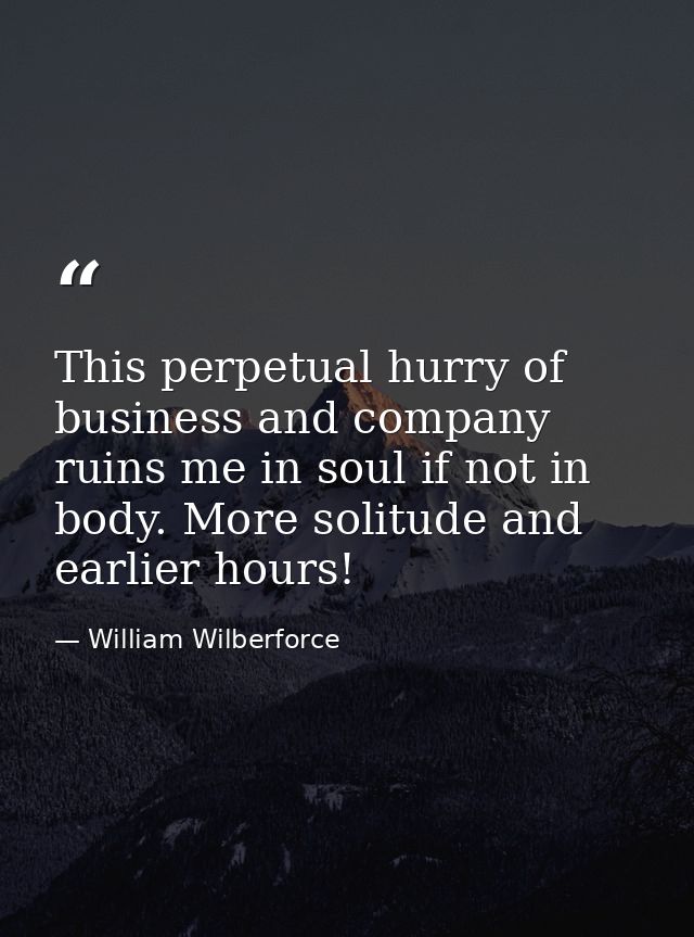 This perpetual hurry of business and company ruins me in soul if not in body. More solitude and earlier hours! — William Wilberforce