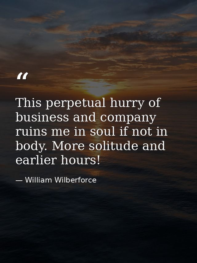 This perpetual hurry of business and company ruins me in soul if not in body. More solitude and earlier hours! — William Wilberforce