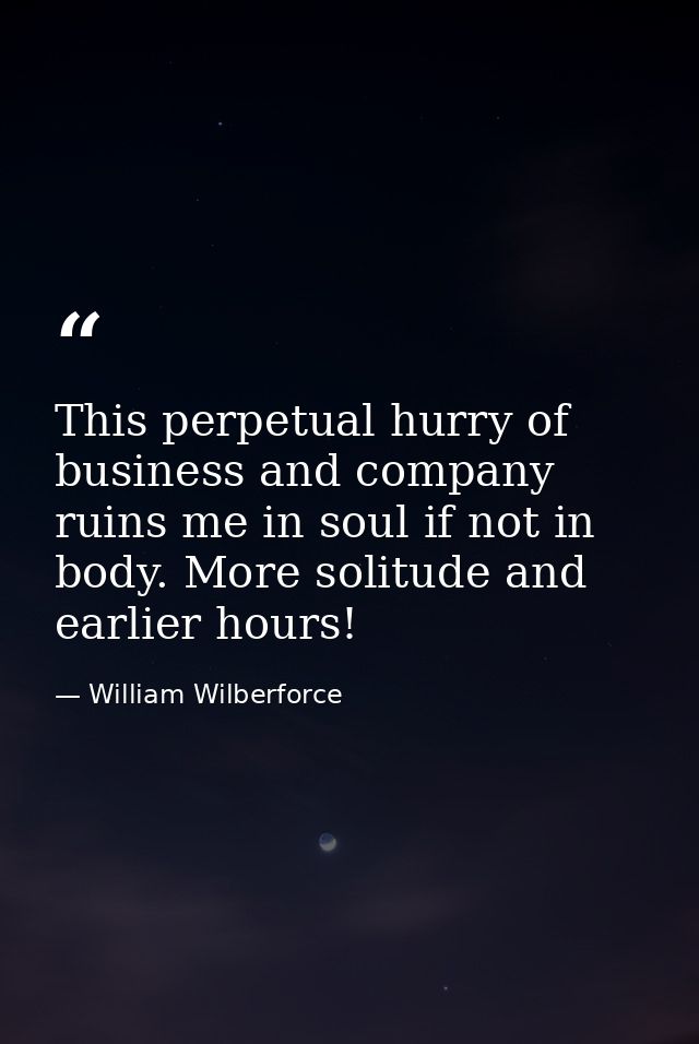 This perpetual hurry of business and company ruins me in soul if not in body. More solitude and earlier hours! — William Wilberforce