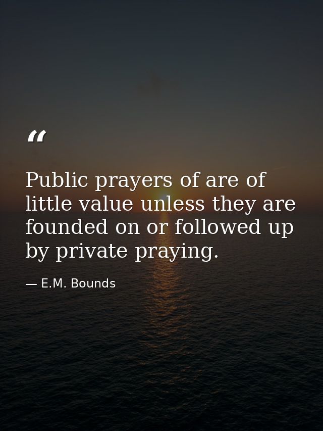 Public prayers of are of little value unless they are founded on or followed up by private praying. — E.M. Bounds