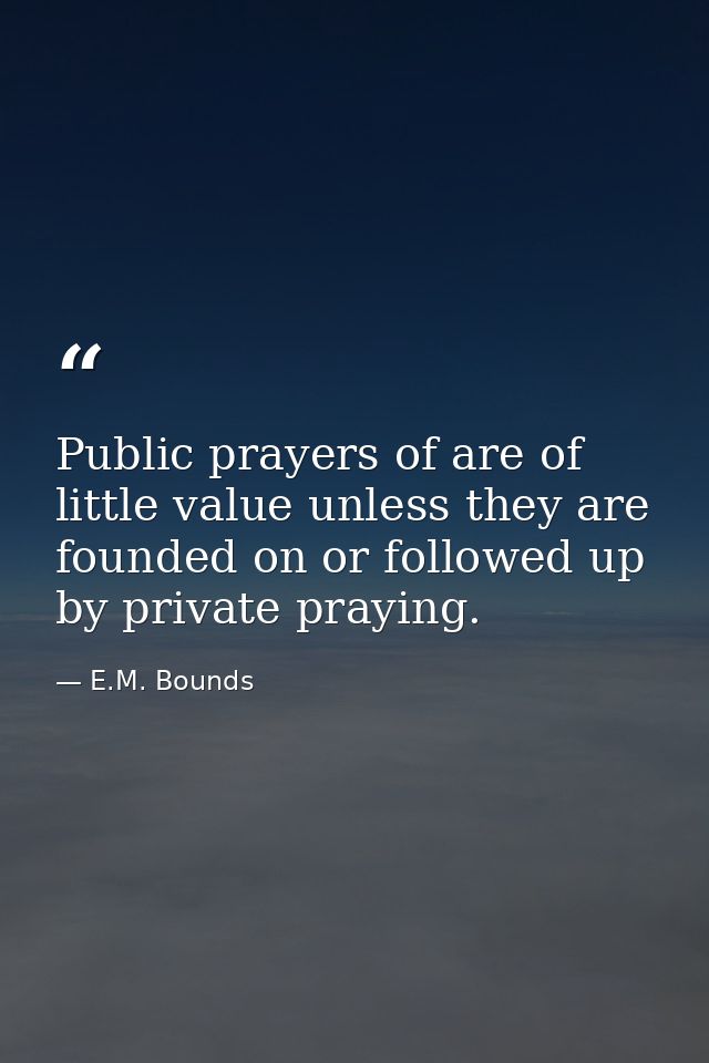 Public prayers of are of little value unless they are founded on or followed up by private praying. — E.M. Bounds