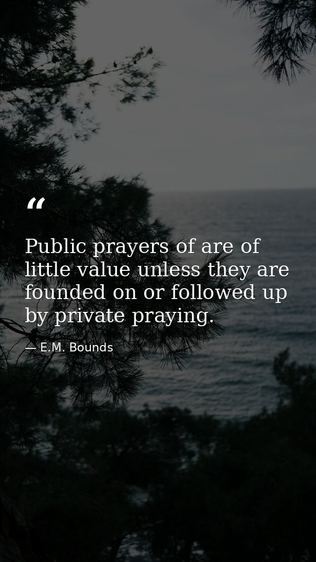 Public prayers of are of little value unless they are founded on or followed up by private praying. — E.M. Bounds