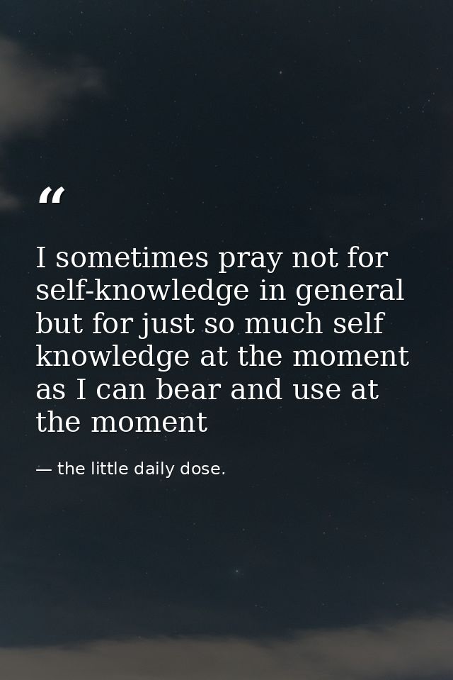 I sometimes pray not for self-knowledge in general but for just so much self knowledge at the moment as I can bear and u — the little daily dose.