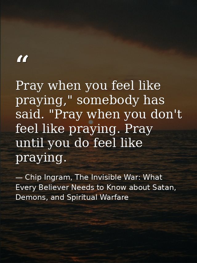 Pray when you feel like praying," somebody has said. "Pray when you don't feel like praying. Pray until you do feel like — Chip Ingram, The Invisible War: What Every Believer Needs to Know about Satan, Demons, and Spiritual Warfare