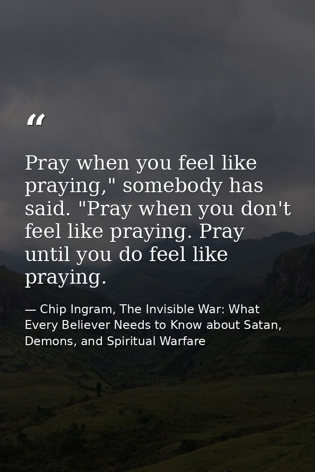 Pray when you feel like praying," somebody has said. "Pray when you don't feel like praying. Pray until you do feel like — Chip Ingram, The Invisible War: What Every Believer Needs to Know about Satan, Demons, and Spiritual Warfare