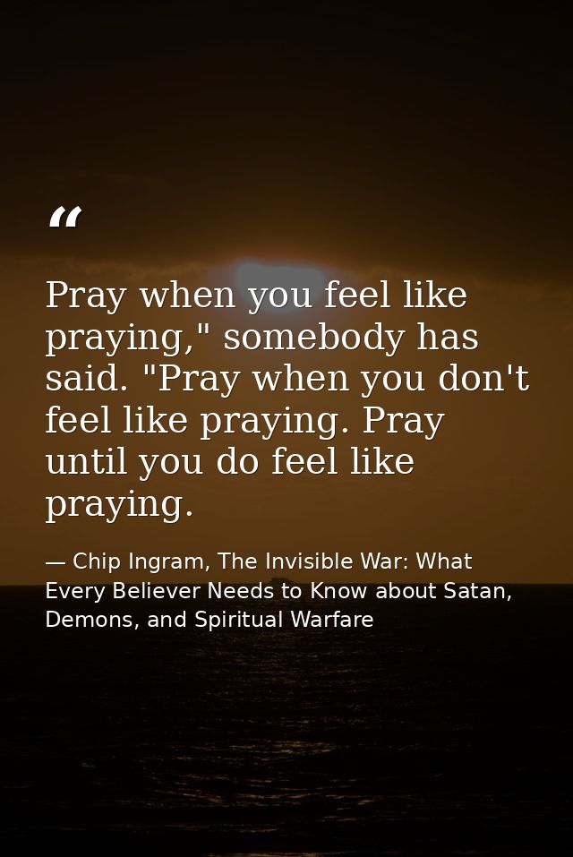 Pray when you feel like praying," somebody has said. "Pray when you don't feel like praying. Pray until you do feel like — Chip Ingram, The Invisible War: What Every Believer Needs to Know about Satan, Demons, and Spiritual Warfare