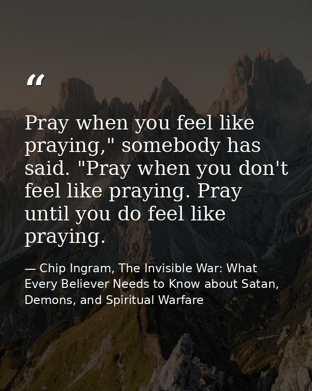 Pray when you feel like praying," somebody has said. "Pray when you don't feel like praying. Pray until you do feel like — Chip Ingram, The Invisible War: What Every Believer Needs to Know about Satan, Demons, and Spiritual Warfare