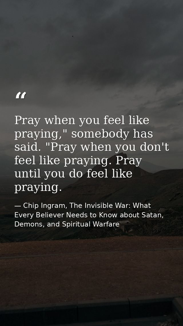Pray when you feel like praying," somebody has said. "Pray when you don't feel like praying. Pray until you do feel like — Chip Ingram, The Invisible War: What Every Believer Needs to Know about Satan, Demons, and Spiritual Warfare