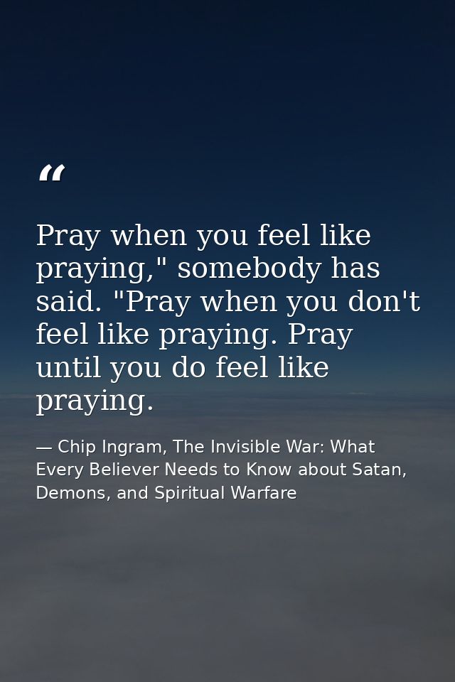 Pray when you feel like praying," somebody has said. "Pray when you don't feel like praying. Pray until you do feel like — Chip Ingram, The Invisible War: What Every Believer Needs to Know about Satan, Demons, and Spiritual Warfare