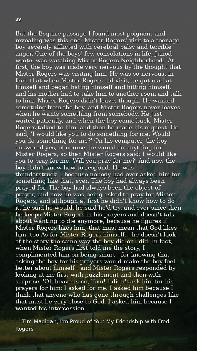 But the Esquire passage I found most poignant and revealing was this one: Mister Rogers' visit to a teenage boy severely — Tim Madigan, I'm Proud of You: My Friendship with Fred Rogers