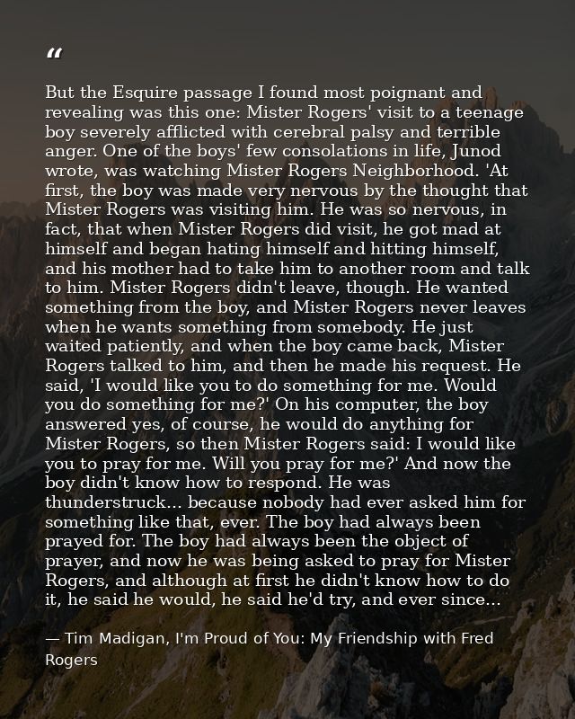 But the Esquire passage I found most poignant and revealing was this one: Mister Rogers' visit to a teenage boy severely — Tim Madigan, I'm Proud of You: My Friendship with Fred Rogers