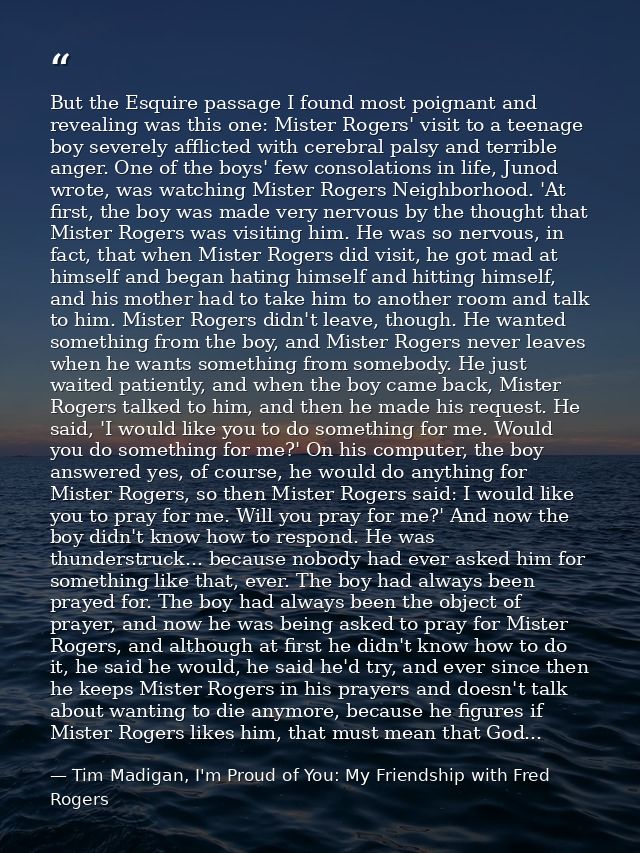 But the Esquire passage I found most poignant and revealing was this one: Mister Rogers' visit to a teenage boy severely — Tim Madigan, I'm Proud of You: My Friendship with Fred Rogers